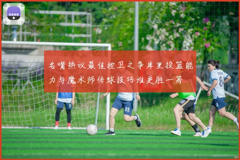 名嘴热议最佳控卫之争库里投篮能力与魔术师传球技巧谁更胜一筹