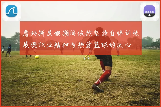 詹姆斯度假期间依然坚持自律训练展现职业精神与热爱篮球的决心