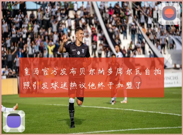 皇马官方发布贝尔纳多席尔瓦自拍照引发球迷热议他终于加盟了