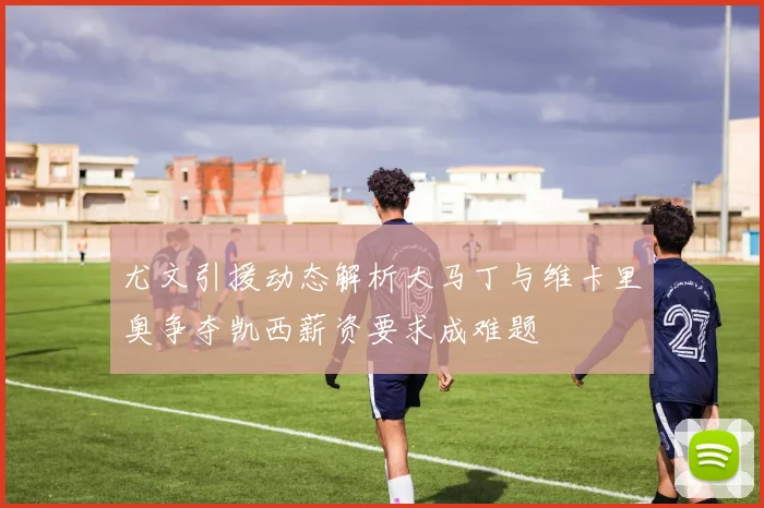 尤文引援动态解析大马丁与维卡里奥争夺凯西薪资要求成难题
